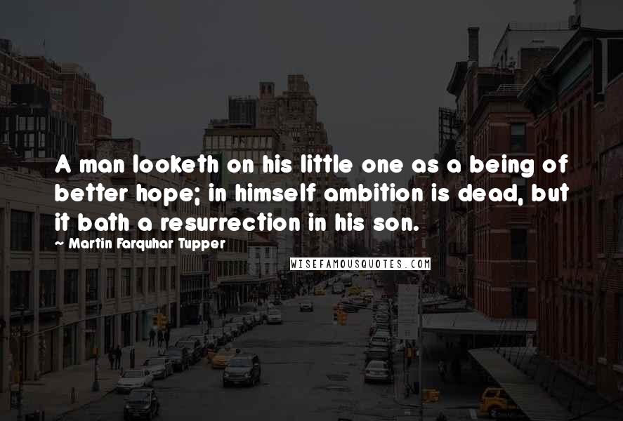 Martin Farquhar Tupper Quotes: A man looketh on his little one as a being of better hope; in himself ambition is dead, but it bath a resurrection in his son.