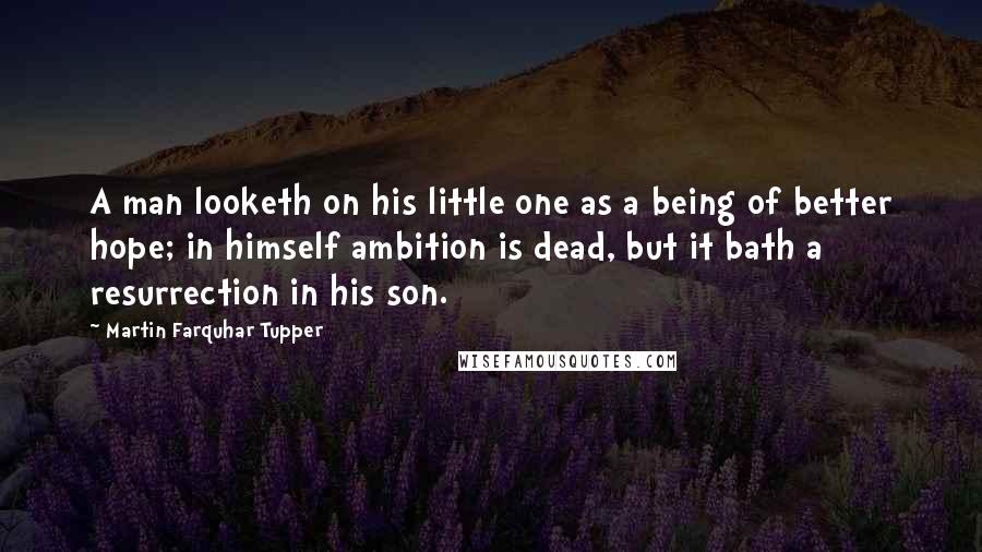 Martin Farquhar Tupper Quotes: A man looketh on his little one as a being of better hope; in himself ambition is dead, but it bath a resurrection in his son.