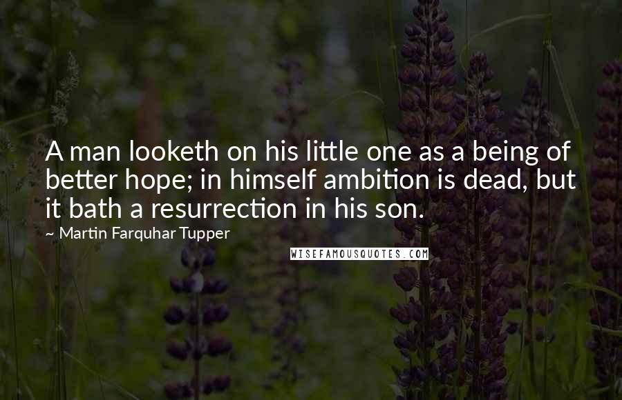 Martin Farquhar Tupper Quotes: A man looketh on his little one as a being of better hope; in himself ambition is dead, but it bath a resurrection in his son.
