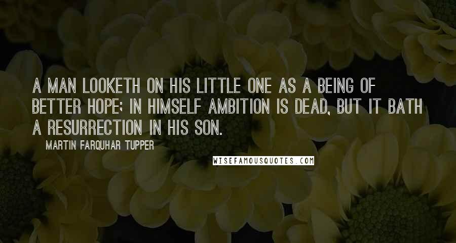 Martin Farquhar Tupper Quotes: A man looketh on his little one as a being of better hope; in himself ambition is dead, but it bath a resurrection in his son.