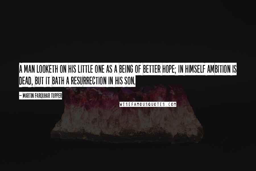 Martin Farquhar Tupper Quotes: A man looketh on his little one as a being of better hope; in himself ambition is dead, but it bath a resurrection in his son.