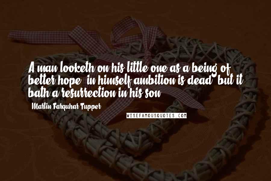 Martin Farquhar Tupper Quotes: A man looketh on his little one as a being of better hope; in himself ambition is dead, but it bath a resurrection in his son.