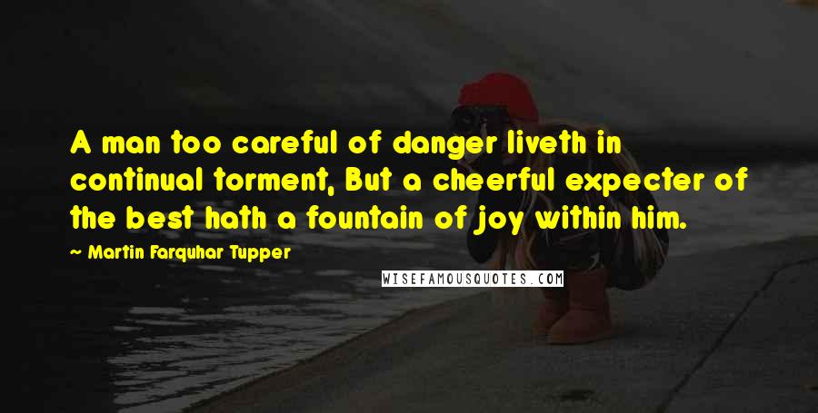 Martin Farquhar Tupper Quotes: A man too careful of danger liveth in continual torment, But a cheerful expecter of the best hath a fountain of joy within him.