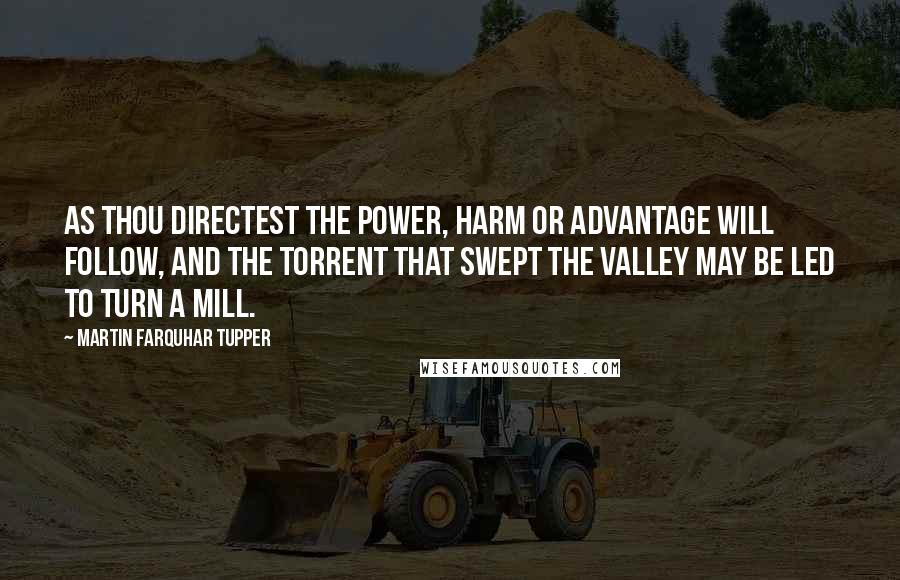 Martin Farquhar Tupper Quotes: As thou directest the power, harm or advantage will follow, and the torrent that swept the valley may be led to turn a mill.