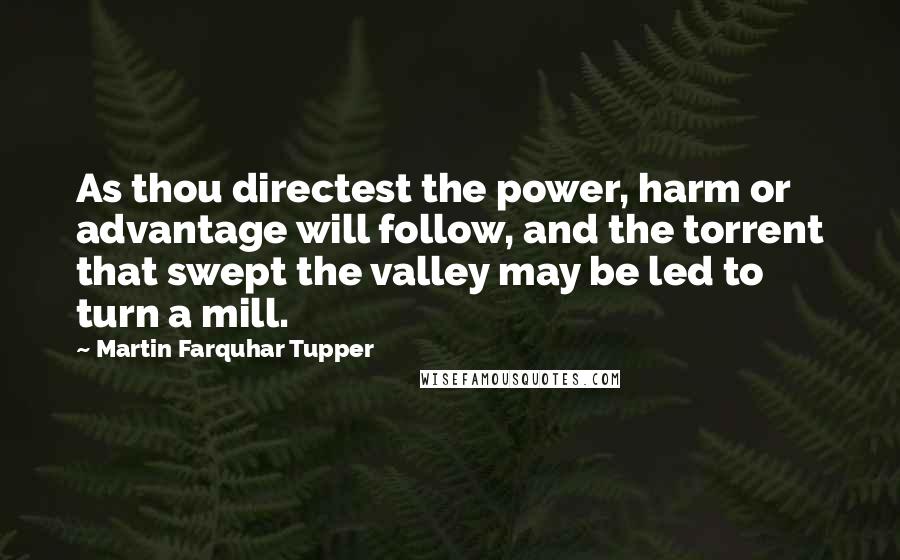 Martin Farquhar Tupper Quotes: As thou directest the power, harm or advantage will follow, and the torrent that swept the valley may be led to turn a mill.