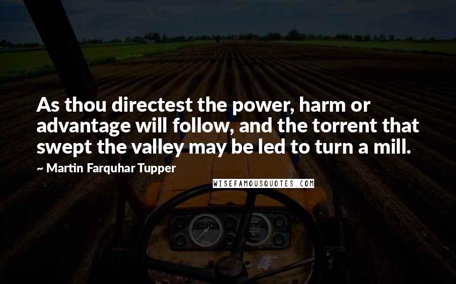Martin Farquhar Tupper Quotes: As thou directest the power, harm or advantage will follow, and the torrent that swept the valley may be led to turn a mill.