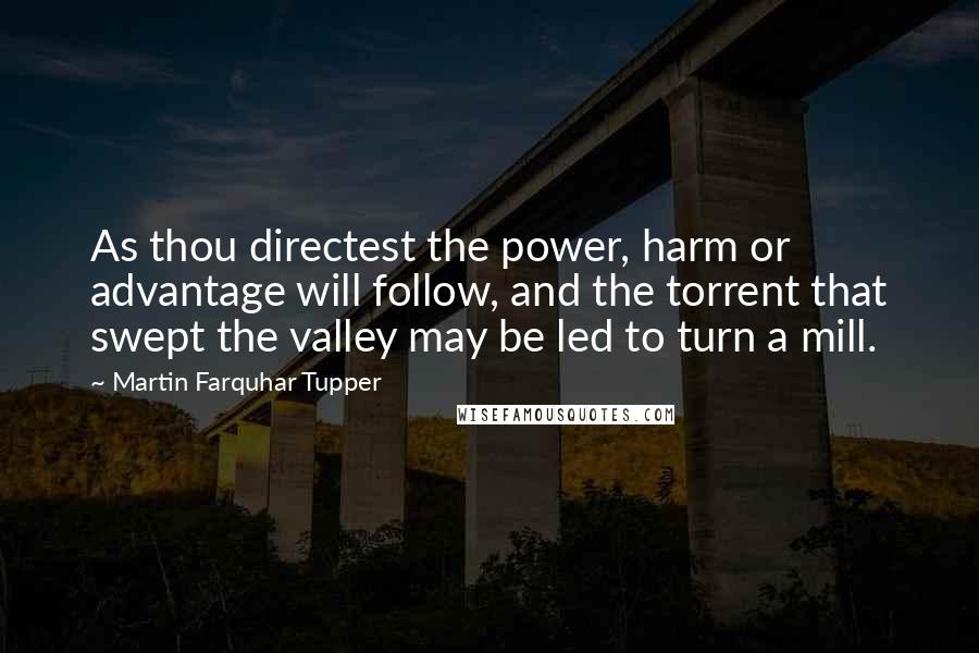 Martin Farquhar Tupper Quotes: As thou directest the power, harm or advantage will follow, and the torrent that swept the valley may be led to turn a mill.