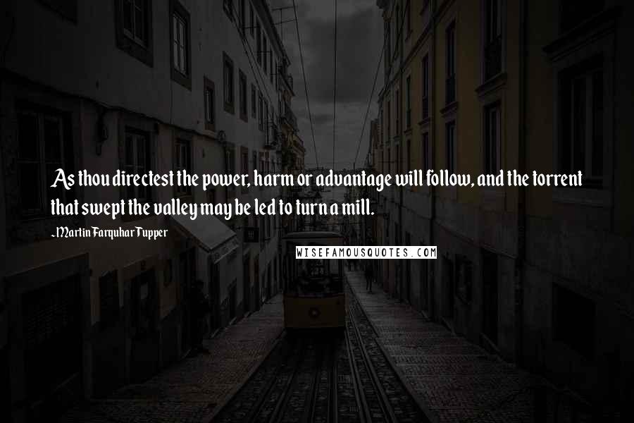 Martin Farquhar Tupper Quotes: As thou directest the power, harm or advantage will follow, and the torrent that swept the valley may be led to turn a mill.