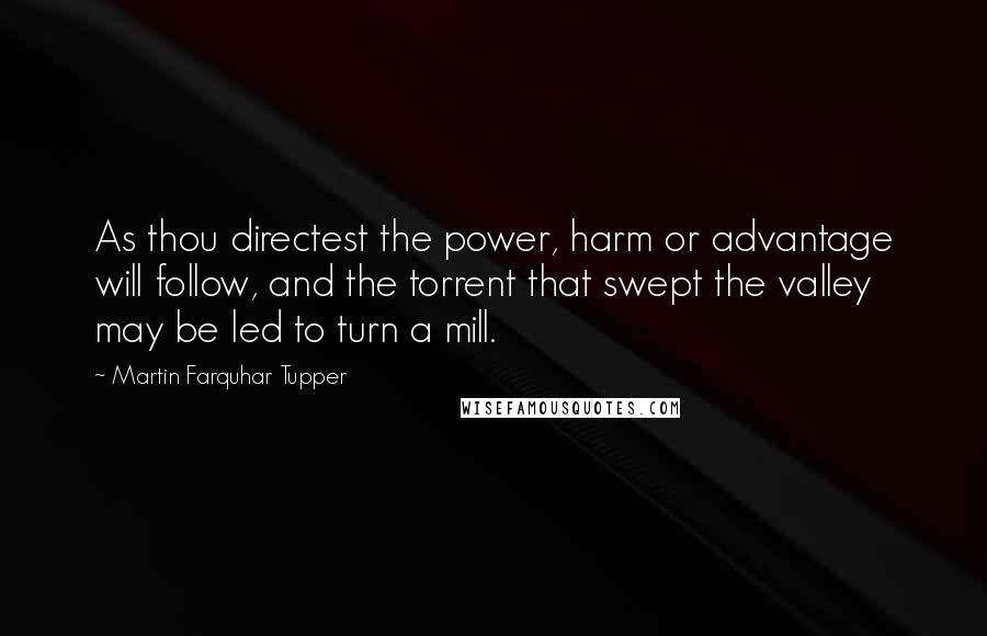 Martin Farquhar Tupper Quotes: As thou directest the power, harm or advantage will follow, and the torrent that swept the valley may be led to turn a mill.