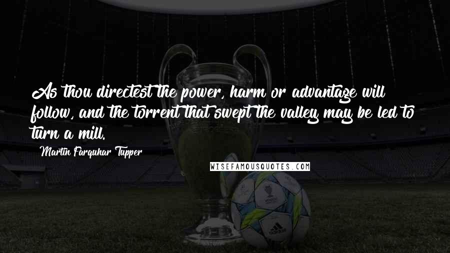 Martin Farquhar Tupper Quotes: As thou directest the power, harm or advantage will follow, and the torrent that swept the valley may be led to turn a mill.