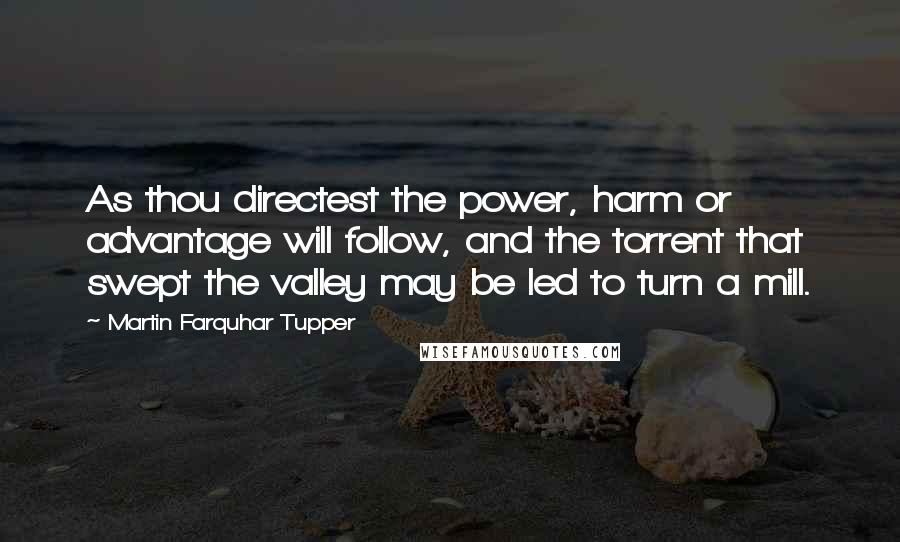 Martin Farquhar Tupper Quotes: As thou directest the power, harm or advantage will follow, and the torrent that swept the valley may be led to turn a mill.