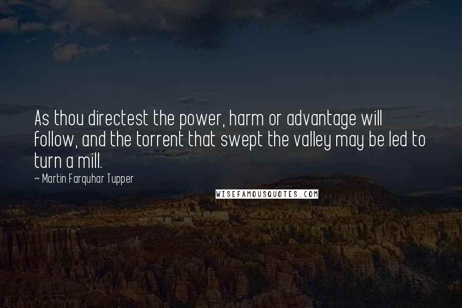 Martin Farquhar Tupper Quotes: As thou directest the power, harm or advantage will follow, and the torrent that swept the valley may be led to turn a mill.