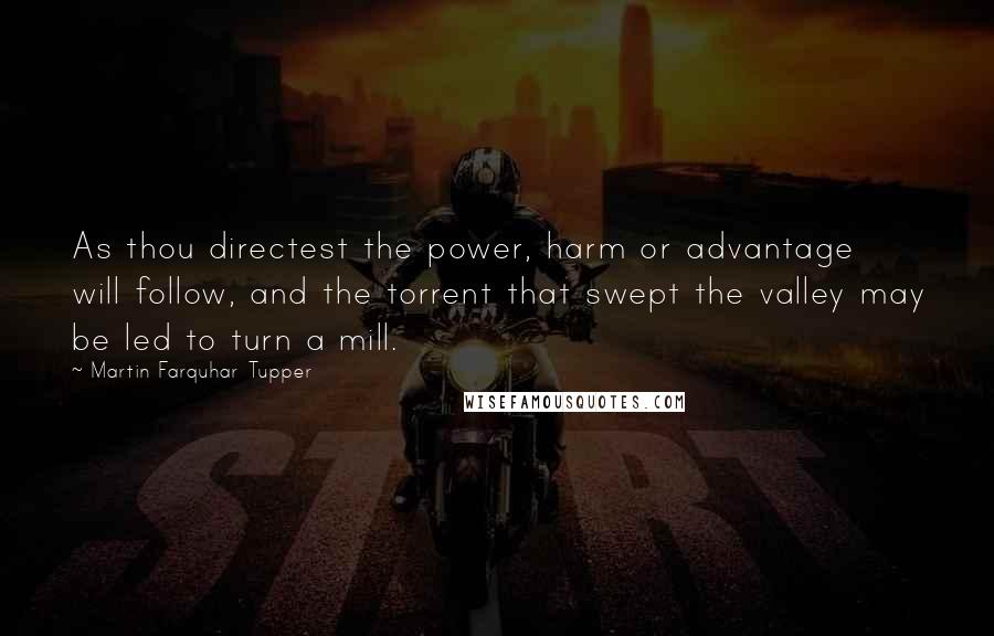 Martin Farquhar Tupper Quotes: As thou directest the power, harm or advantage will follow, and the torrent that swept the valley may be led to turn a mill.