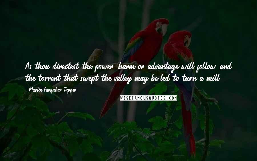 Martin Farquhar Tupper Quotes: As thou directest the power, harm or advantage will follow, and the torrent that swept the valley may be led to turn a mill.