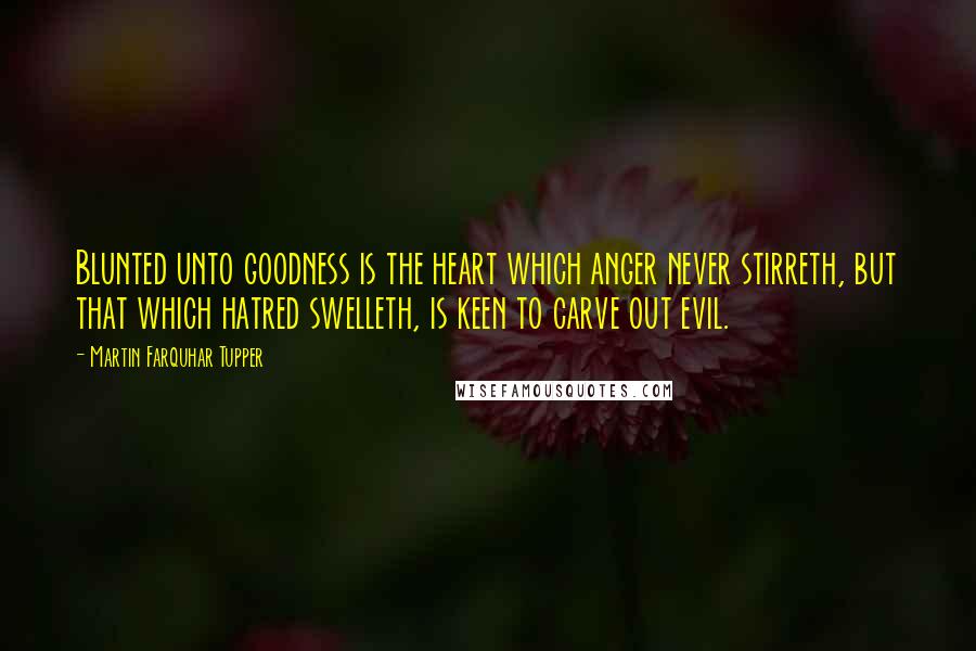 Martin Farquhar Tupper Quotes: Blunted unto goodness is the heart which anger never stirreth, but that which hatred swelleth, is keen to carve out evil.