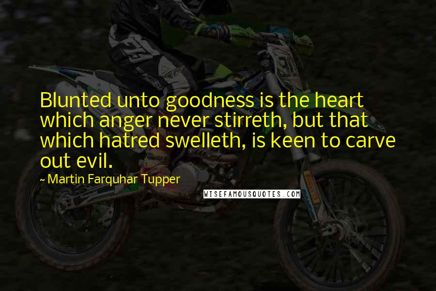 Martin Farquhar Tupper Quotes: Blunted unto goodness is the heart which anger never stirreth, but that which hatred swelleth, is keen to carve out evil.
