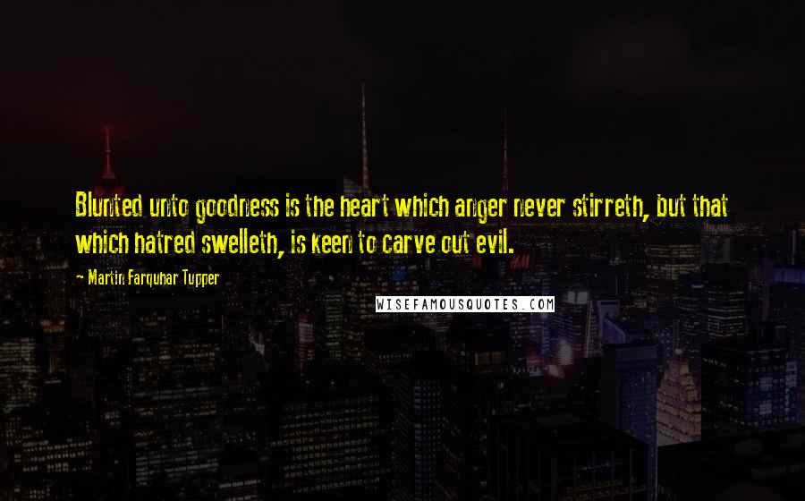 Martin Farquhar Tupper Quotes: Blunted unto goodness is the heart which anger never stirreth, but that which hatred swelleth, is keen to carve out evil.