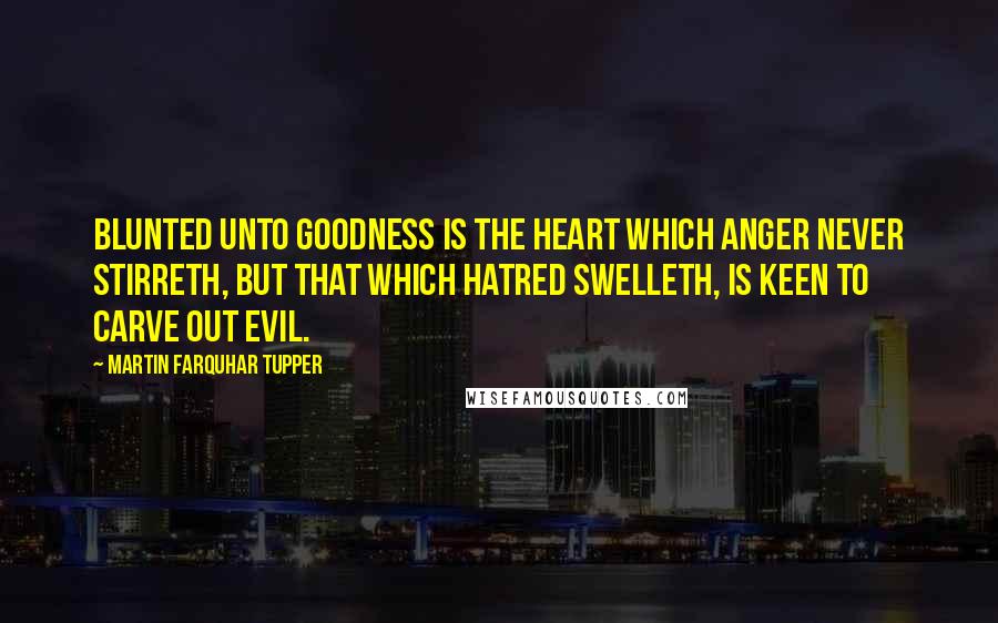 Martin Farquhar Tupper Quotes: Blunted unto goodness is the heart which anger never stirreth, but that which hatred swelleth, is keen to carve out evil.