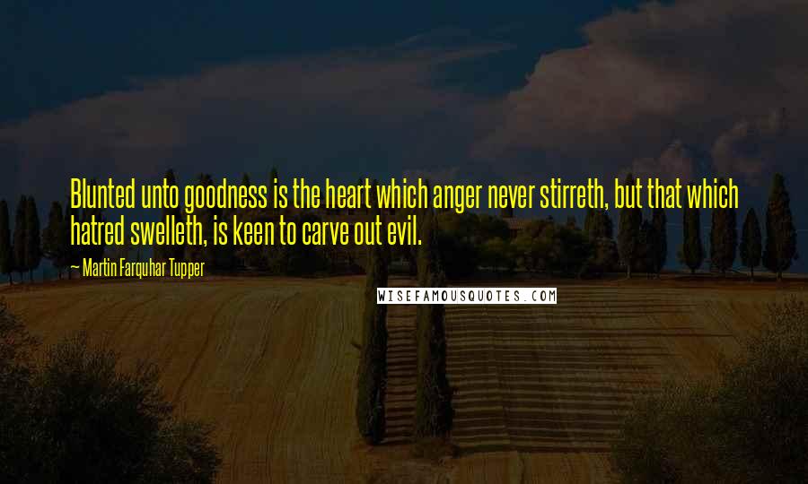 Martin Farquhar Tupper Quotes: Blunted unto goodness is the heart which anger never stirreth, but that which hatred swelleth, is keen to carve out evil.