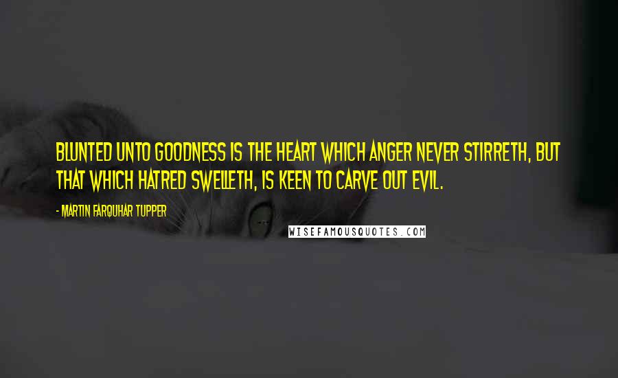 Martin Farquhar Tupper Quotes: Blunted unto goodness is the heart which anger never stirreth, but that which hatred swelleth, is keen to carve out evil.