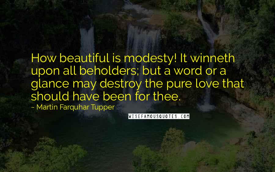 Martin Farquhar Tupper Quotes: How beautiful is modesty! It winneth upon all beholders; but a word or a glance may destroy the pure love that should have been for thee.