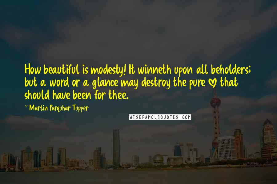 Martin Farquhar Tupper Quotes: How beautiful is modesty! It winneth upon all beholders; but a word or a glance may destroy the pure love that should have been for thee.