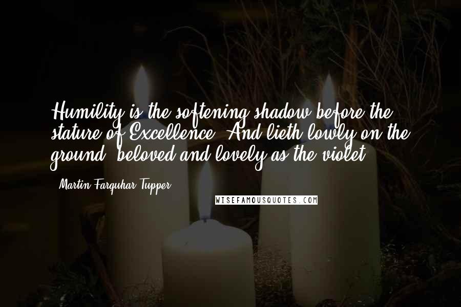 Martin Farquhar Tupper Quotes: Humility is the softening shadow before the stature of Excellence, And lieth lowly on the ground, beloved and lovely as the violet.