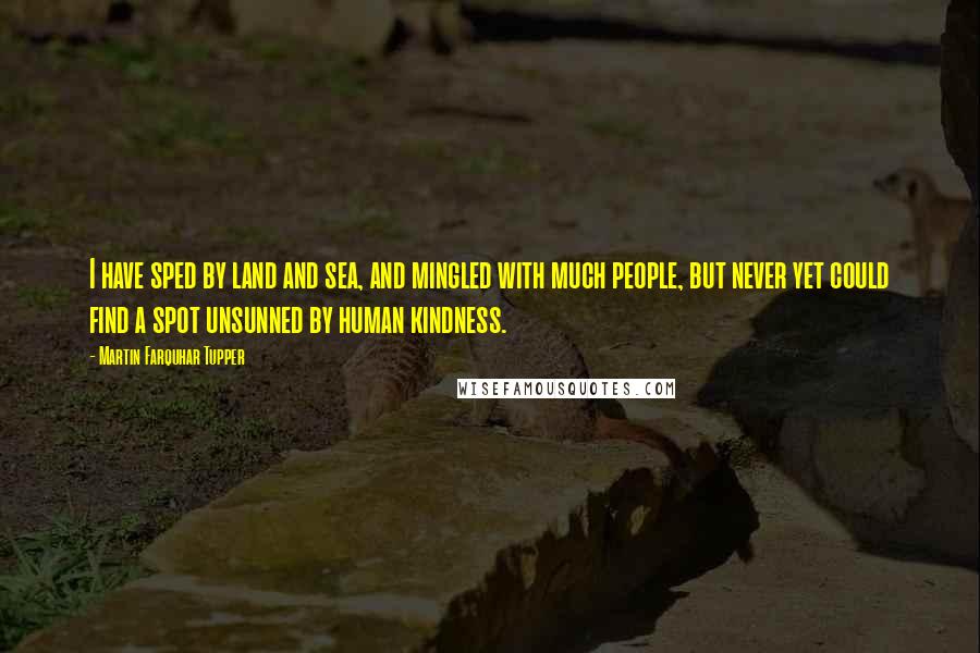 Martin Farquhar Tupper Quotes: I have sped by land and sea, and mingled with much people, but never yet could find a spot unsunned by human kindness.