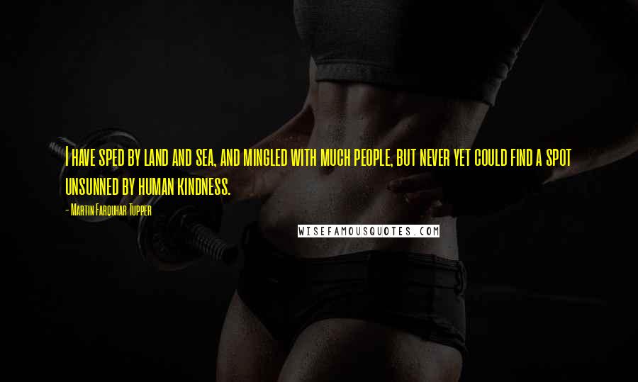 Martin Farquhar Tupper Quotes: I have sped by land and sea, and mingled with much people, but never yet could find a spot unsunned by human kindness.