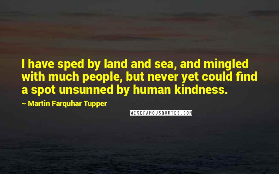 Martin Farquhar Tupper Quotes: I have sped by land and sea, and mingled with much people, but never yet could find a spot unsunned by human kindness.