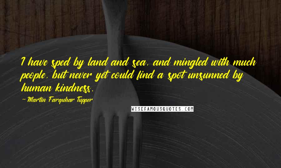 Martin Farquhar Tupper Quotes: I have sped by land and sea, and mingled with much people, but never yet could find a spot unsunned by human kindness.