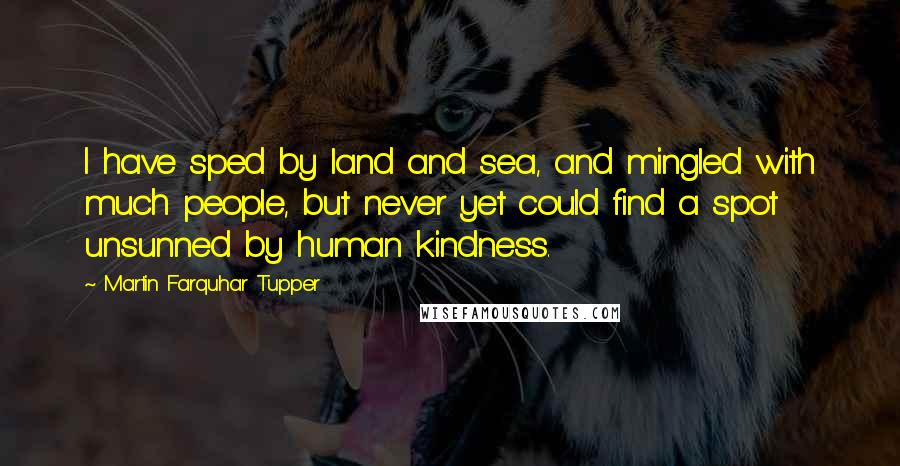 Martin Farquhar Tupper Quotes: I have sped by land and sea, and mingled with much people, but never yet could find a spot unsunned by human kindness.