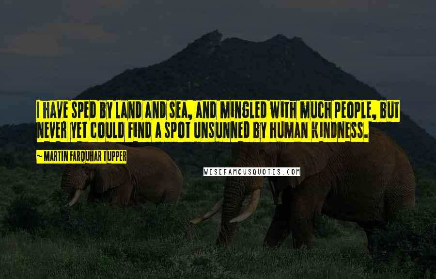 Martin Farquhar Tupper Quotes: I have sped by land and sea, and mingled with much people, but never yet could find a spot unsunned by human kindness.