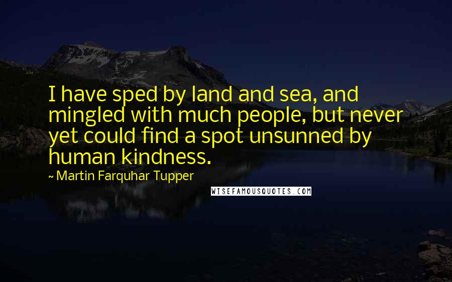 Martin Farquhar Tupper Quotes: I have sped by land and sea, and mingled with much people, but never yet could find a spot unsunned by human kindness.