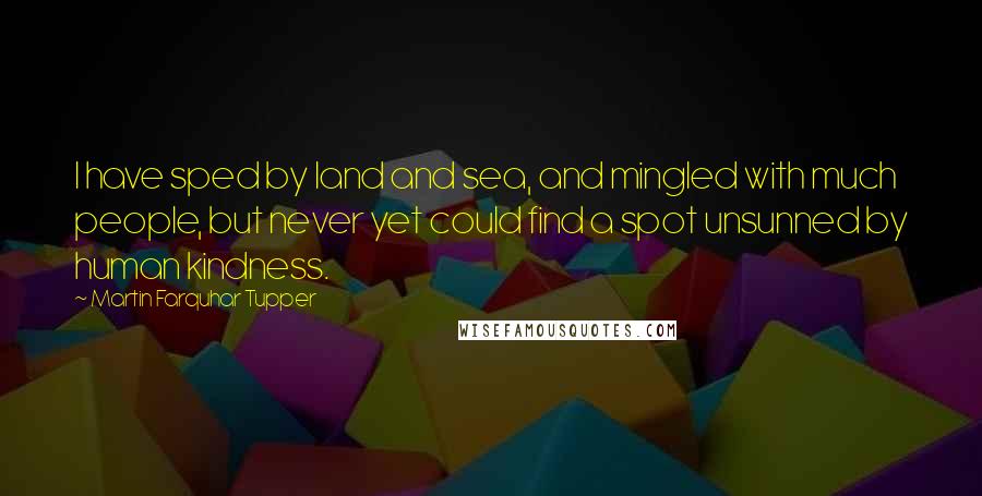 Martin Farquhar Tupper Quotes: I have sped by land and sea, and mingled with much people, but never yet could find a spot unsunned by human kindness.