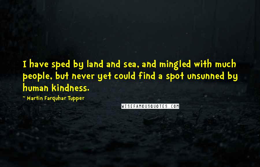 Martin Farquhar Tupper Quotes: I have sped by land and sea, and mingled with much people, but never yet could find a spot unsunned by human kindness.