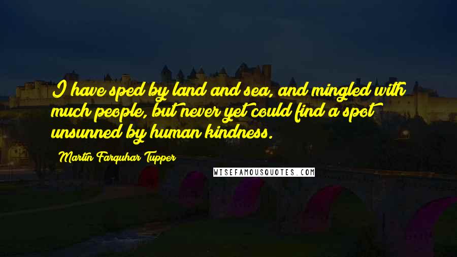 Martin Farquhar Tupper Quotes: I have sped by land and sea, and mingled with much people, but never yet could find a spot unsunned by human kindness.