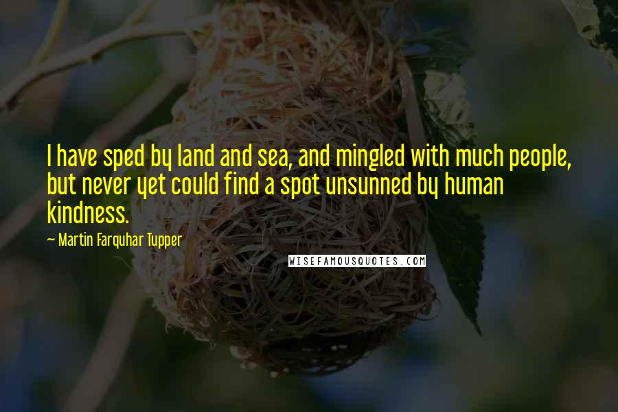 Martin Farquhar Tupper Quotes: I have sped by land and sea, and mingled with much people, but never yet could find a spot unsunned by human kindness.