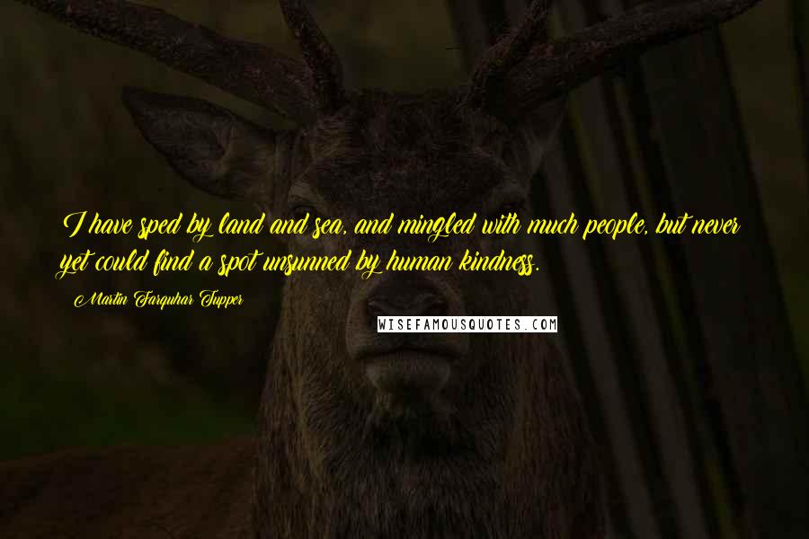 Martin Farquhar Tupper Quotes: I have sped by land and sea, and mingled with much people, but never yet could find a spot unsunned by human kindness.