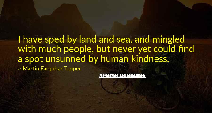 Martin Farquhar Tupper Quotes: I have sped by land and sea, and mingled with much people, but never yet could find a spot unsunned by human kindness.