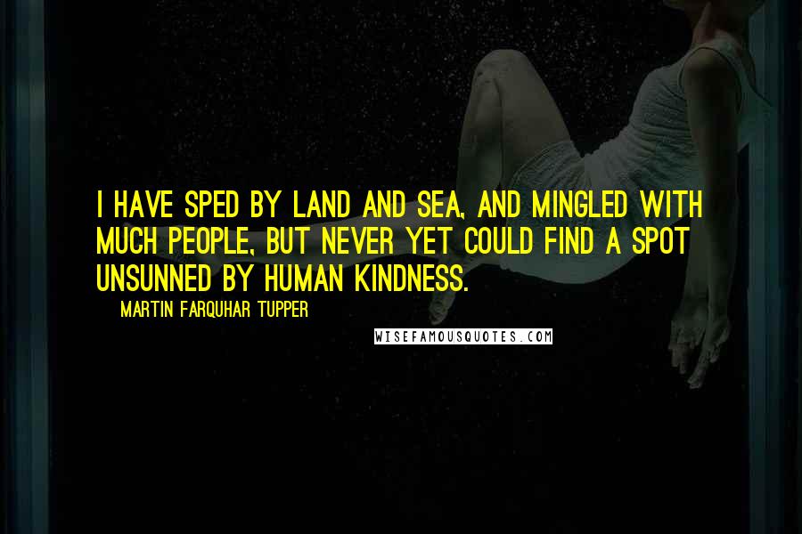 Martin Farquhar Tupper Quotes: I have sped by land and sea, and mingled with much people, but never yet could find a spot unsunned by human kindness.