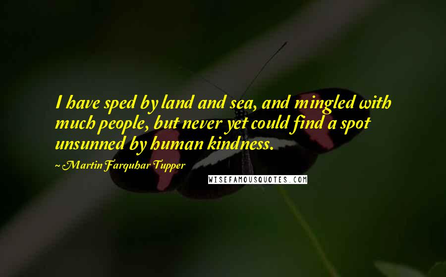 Martin Farquhar Tupper Quotes: I have sped by land and sea, and mingled with much people, but never yet could find a spot unsunned by human kindness.