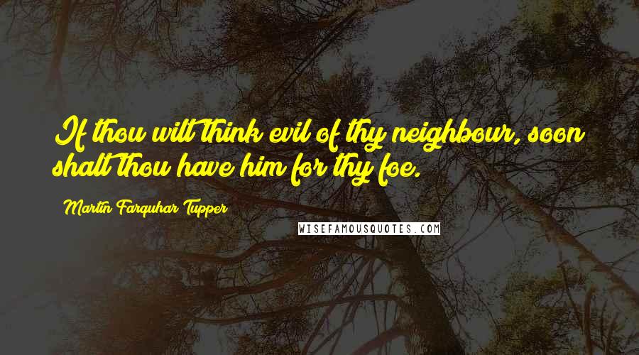 Martin Farquhar Tupper Quotes: If thou wilt think evil of thy neighbour, soon shalt thou have him for thy foe.