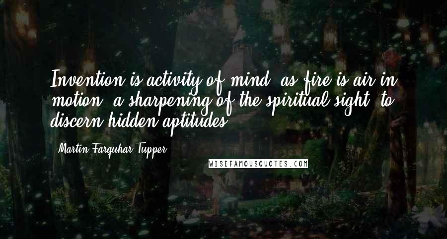 Martin Farquhar Tupper Quotes: Invention is activity of mind, as fire is air in motion; a sharpening of the spiritual sight, to discern hidden aptitudes.