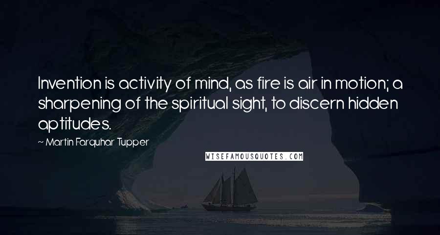 Martin Farquhar Tupper Quotes: Invention is activity of mind, as fire is air in motion; a sharpening of the spiritual sight, to discern hidden aptitudes.