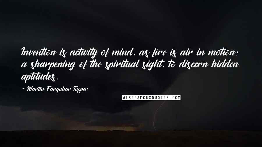 Martin Farquhar Tupper Quotes: Invention is activity of mind, as fire is air in motion; a sharpening of the spiritual sight, to discern hidden aptitudes.