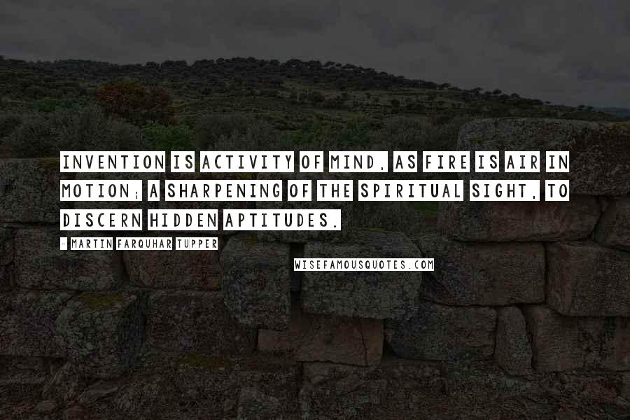 Martin Farquhar Tupper Quotes: Invention is activity of mind, as fire is air in motion; a sharpening of the spiritual sight, to discern hidden aptitudes.