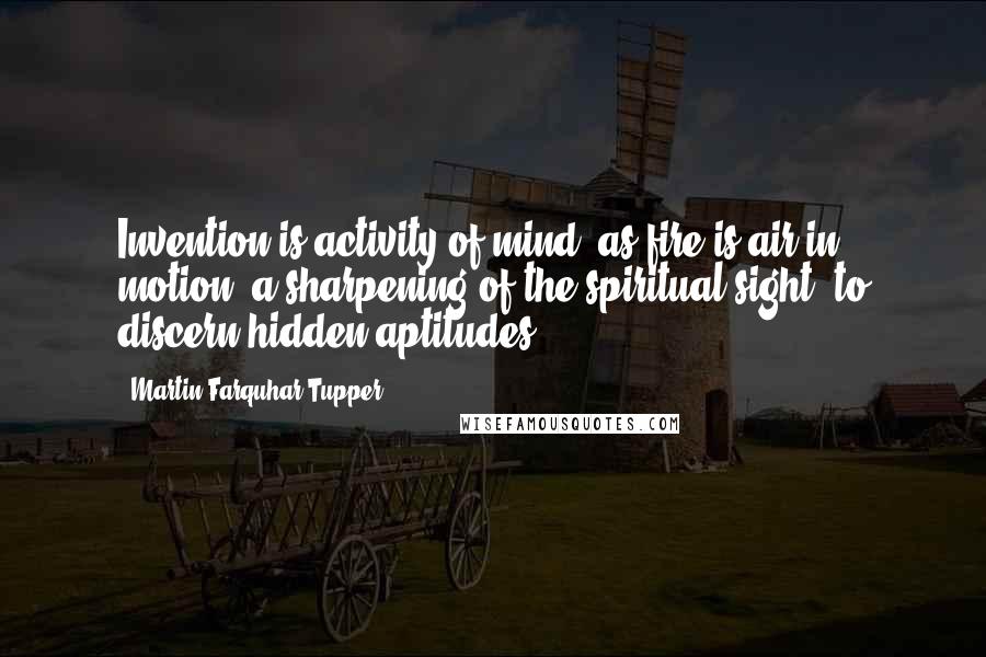 Martin Farquhar Tupper Quotes: Invention is activity of mind, as fire is air in motion; a sharpening of the spiritual sight, to discern hidden aptitudes.