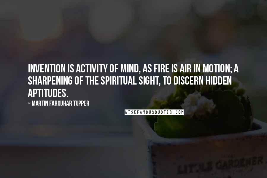 Martin Farquhar Tupper Quotes: Invention is activity of mind, as fire is air in motion; a sharpening of the spiritual sight, to discern hidden aptitudes.