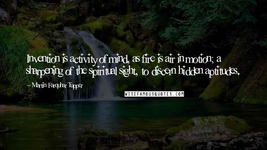 Martin Farquhar Tupper Quotes: Invention is activity of mind, as fire is air in motion; a sharpening of the spiritual sight, to discern hidden aptitudes.